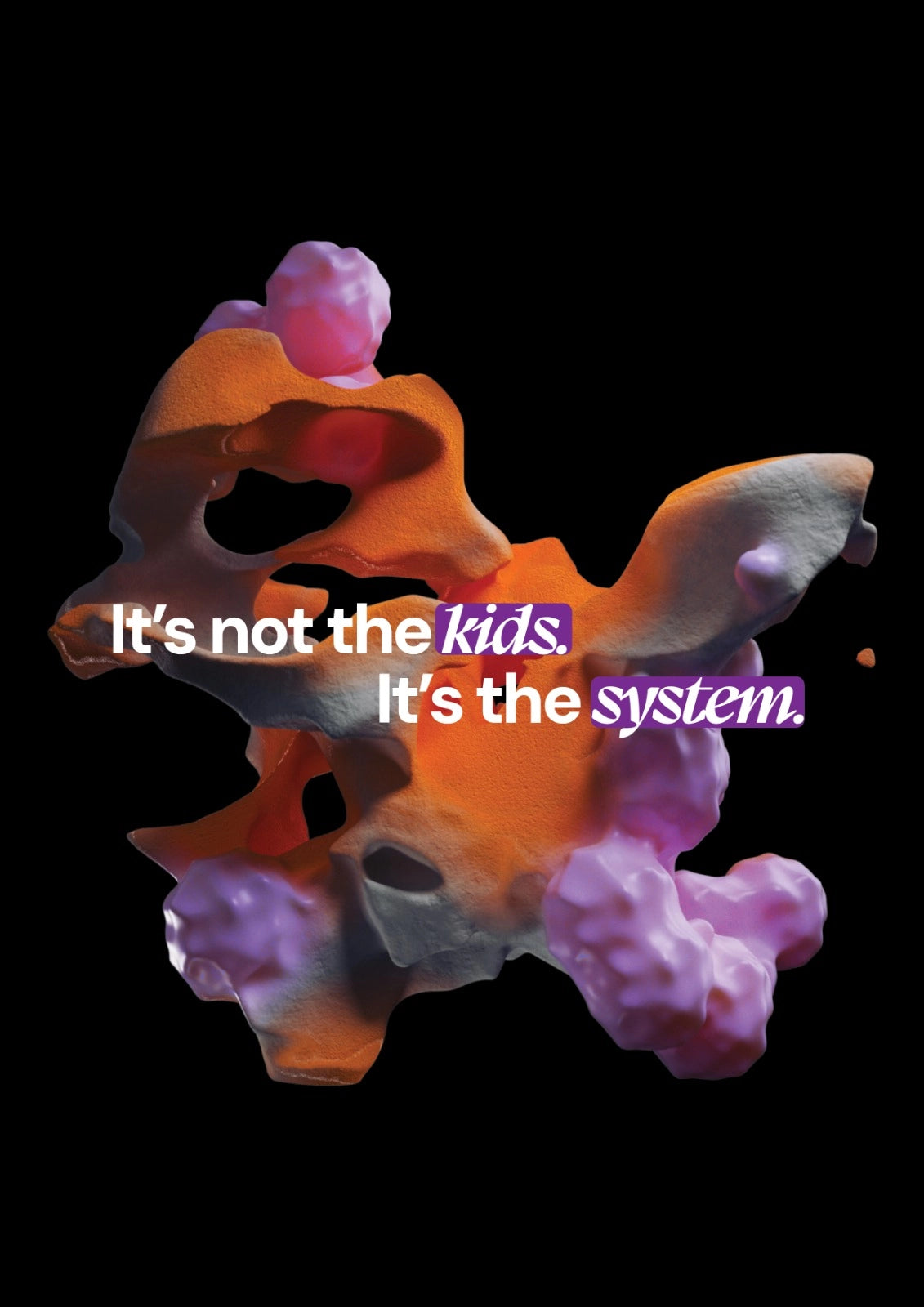 Abstract 3D graphic in orange, pink and purple on black background with statement 'It's not the kids. It's the system.'